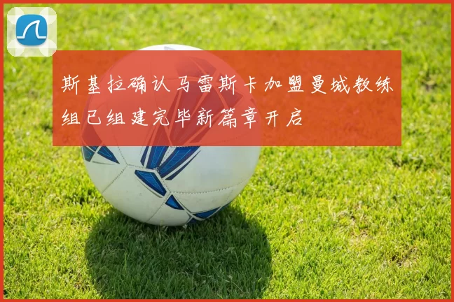 斯基拉确认马雷斯卡加盟曼城教练组已组建完毕新篇章开启