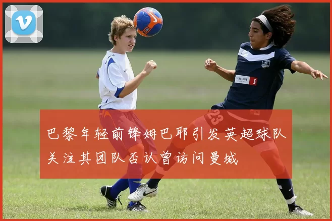 巴黎年轻前锋姆巴耶引发英超球队关注其团队否认曾访问曼城