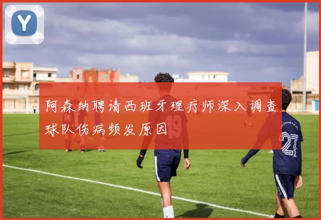 阿森纳聘请西班牙理疗师深入调查球队伤病频发原因