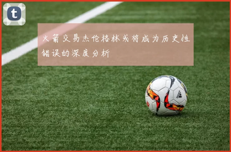 火箭交易杰伦格林或将成为历史性错误的深度分析