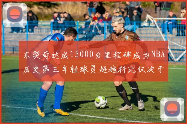 东契奇达成15000分里程碑成为NBA历史第三年轻球员超越科比仅次于詹姆斯和杜兰特