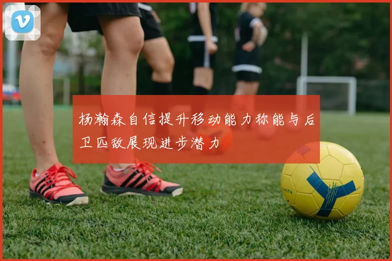 杨瀚森自信提升移动能力称能与后卫匹敌展现进步潜力
