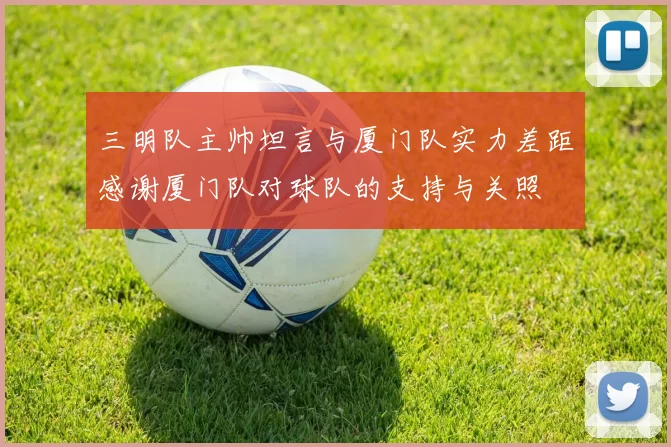 三明队主帅坦言与厦门队实力差距感谢厦门队对球队的支持与关照