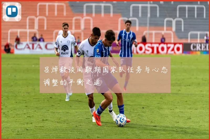 吕焯毅谈间歇期国家队任务与心态调整的平衡之道