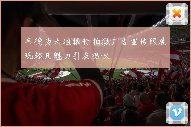 韦德为大通银行拍摄广告宣传照展现超凡魅力引发热议