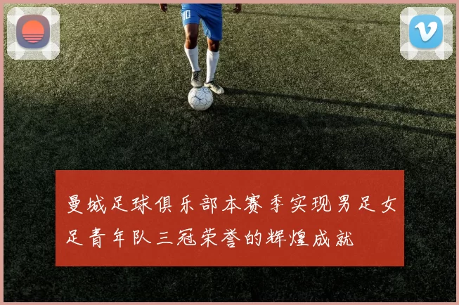 曼城足球俱乐部本赛季实现男足女足青年队三冠荣誉的辉煌成就