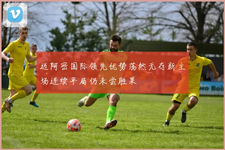 迈阿密国际领先优势荡然无存新主场连续平局仍未尝胜果